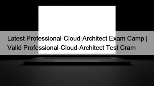 Latest Professional-Cloud-Architect Exam Camp | Valid Professional-Cloud-Architect Test ...